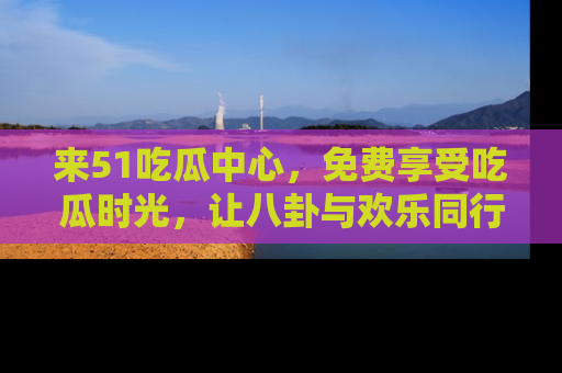 来51吃瓜中心，免费享受吃瓜时光，让八卦与欢乐同行！