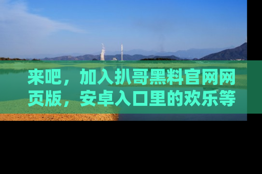 来吧，加入扒哥黑料官网网页版，安卓入口里的欢乐等着你！