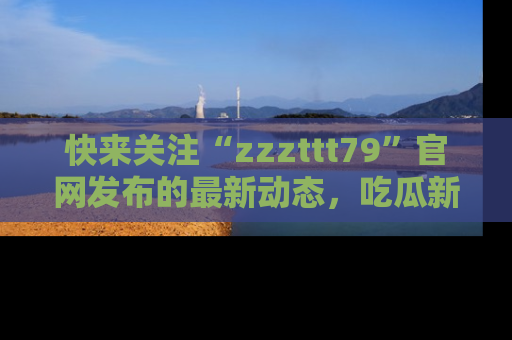 快来关注“zzzttt79”官网发布的最新动态，吃瓜新闻一手掌握，精彩不停！