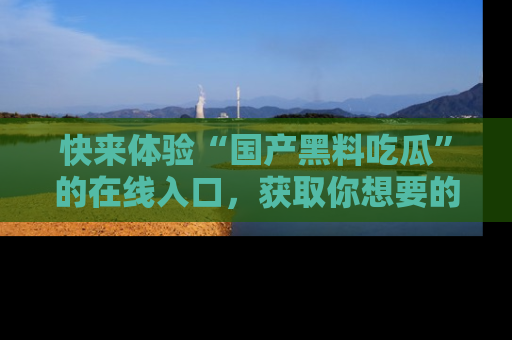 快来体验“国产黑料吃瓜”的在线入口，获取你想要的所有独家黑料！