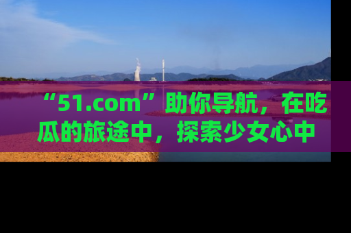 “51.com”助你导航，在吃瓜的旅途中，探索少女心中的小秘密喔！