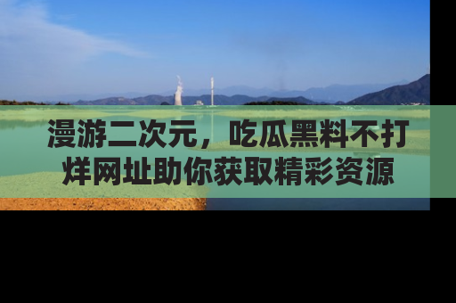 漫游二次元，吃瓜黑料不打烊网址助你获取精彩资源