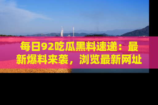 每日92吃瓜黑料速递：最新爆料来袭，浏览最新网址，畅享吃瓜乐趣！