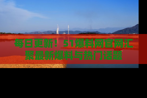 每日更新！51爆料网官网汇聚最新爆料与热门话题