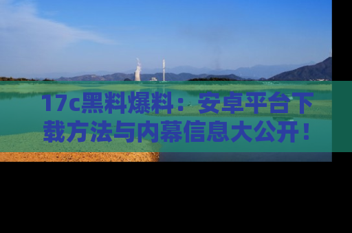 17c黑料爆料：安卓平台下载方法与内幕信息大公开！