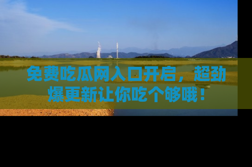 免费吃瓜网入口开启，超劲爆更新让你吃个够哦！