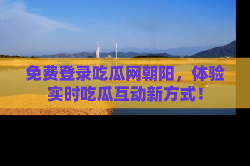 免费登录吃瓜网朝阳，体验实时吃瓜互动新方式！