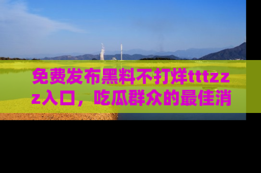 免费发布黑料不打烊tttzzz入口，吃瓜群众的最佳消息平台！