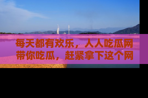 每天都有欢乐，人人吃瓜网带你吃瓜，赶紧拿下这个网址与地址吧！