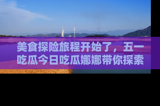美食探险旅程开始了，五一吃瓜今日吃瓜娜娜带你探索精彩首页线路。