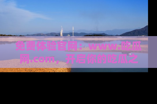 免费体验官网：www.吃瓜网.com，开启你的吃瓜之旅