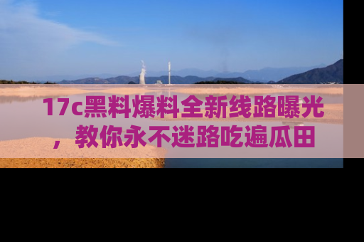 17c黑料爆料全新线路曝光，教你永不迷路吃遍瓜田