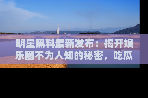 明星黑料最新发布：揭开娱乐圈不为人知的秘密，吃瓜者们请注意！
