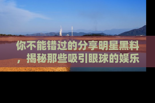 你不能错过的分享明星黑料，揭秘那些吸引眼球的娱乐新闻。