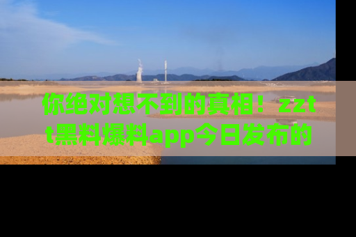你绝对想不到的真相！zztt黑料爆料app今日发布的黑料让人叫绝！