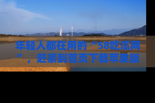 年轻人都在用的“58吃瓜网”，赶紧到首页下载苹果版吧！