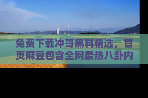 免费下载冲哥黑料精选，首页麻豆包含全网最热八卦内容