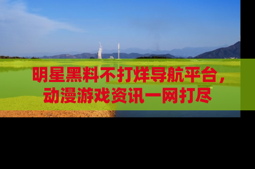 明星黑料不打烊导航平台，动漫游戏资讯一网打尽