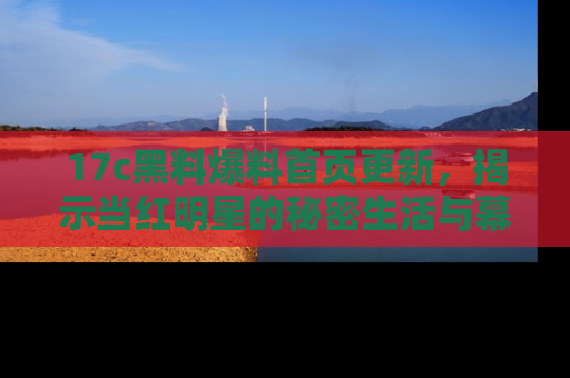17c黑料爆料首页更新，揭示当红明星的秘密生活与幕后故事