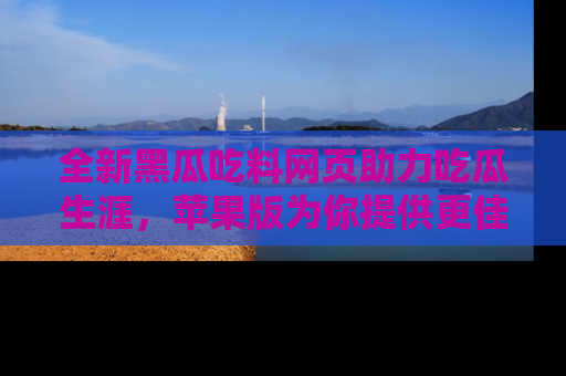 全新黑瓜吃料网页助力吃瓜生涯，苹果版为你提供更佳体验！