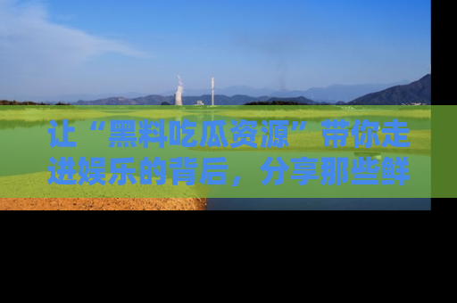 让“黑料吃瓜资源”带你走进娱乐的背后，分享那些鲜为人知的黑料，成为吃瓜界的资深玩家！
