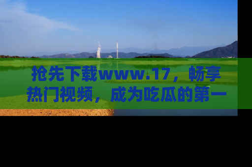抢先下载www.17，畅享热门视频，成为吃瓜的第一手信息者！