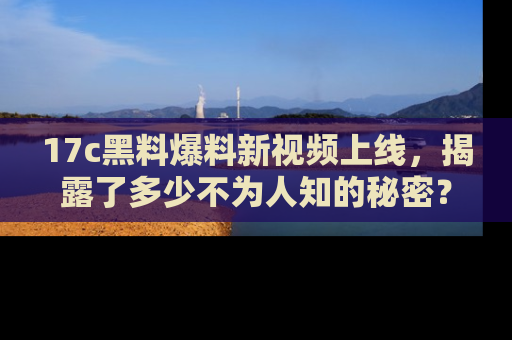 17c黑料爆料新视频上线，揭露了多少不为人知的秘密？