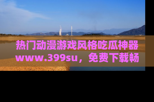 热门动漫游戏风格吃瓜神器www.399su，免费下载畅享精彩