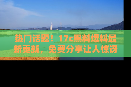 热门话题！17c黑料爆料最新更新，免费分享让人惊讶的事实！