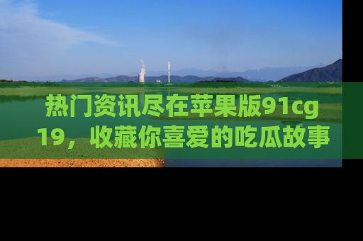 热门资讯尽在苹果版91cg19，收藏你喜爱的吃瓜故事吧！