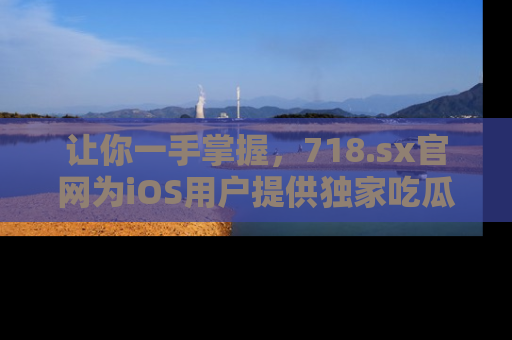 让你一手掌握，718.sx官网为iOS用户提供独家吃瓜内容！