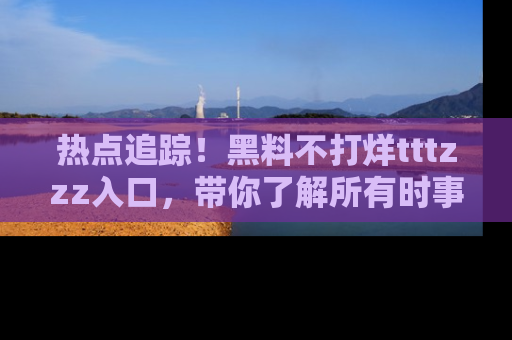 热点追踪！黑料不打烊tttzzz入口，带你了解所有时事动态，赶紧打开网址链接！