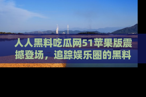人人黑料吃瓜网51苹果版震撼登场，追踪娱乐圈的黑料与热闻
