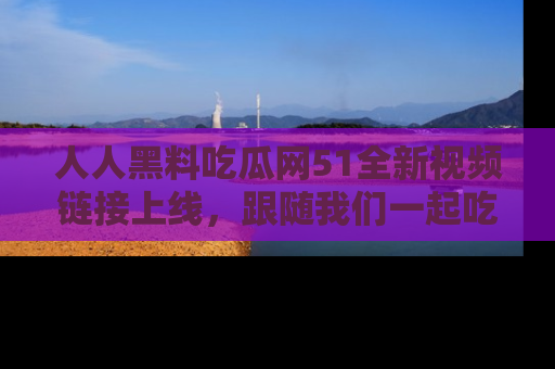人人黑料吃瓜网51全新视频链接上线，跟随我们一起吃瓜围观！