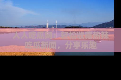 人人吃瓜网：轻松收藏热辣吃瓜新闻，分享乐趣