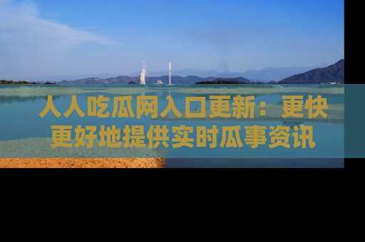 人人吃瓜网入口更新：更快更好地提供实时瓜事资讯