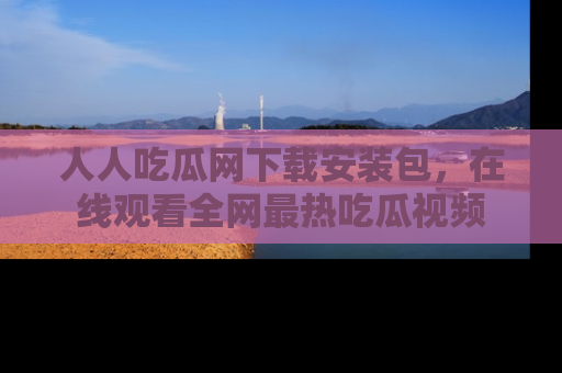 人人吃瓜网下载安装包，在线观看全网最热吃瓜视频
