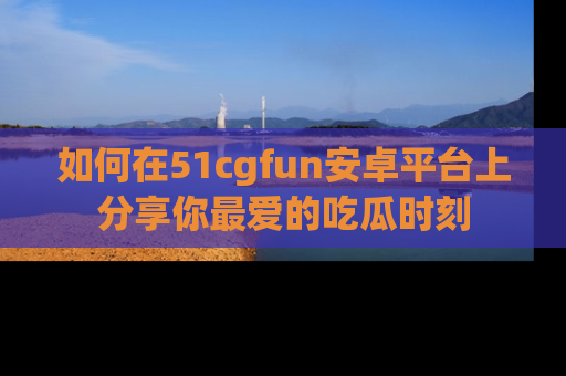 如何在51cgfun安卓平台上分享你最爱的吃瓜时刻