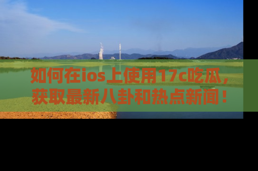 如何在ios上使用17c吃瓜，获取最新八卦和热点新闻！