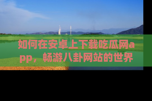 如何在安卓上下载吃瓜网app，畅游八卦网站的世界