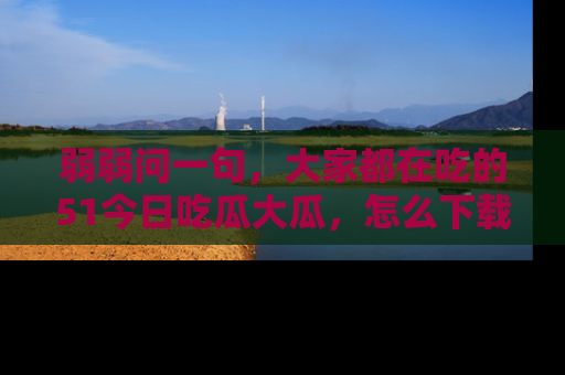 弱弱问一句，大家都在吃的51今日吃瓜大瓜，怎么下载登录才能体验最新入口？