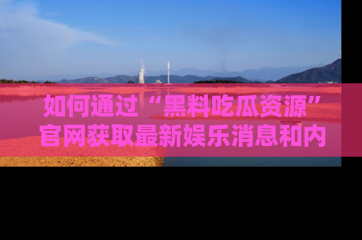 如何通过“黑料吃瓜资源”官网获取最新娱乐消息和内幕爆料
