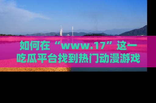 如何在“www.17”这一吃瓜平台找到热门动漫游戏风格的链接？