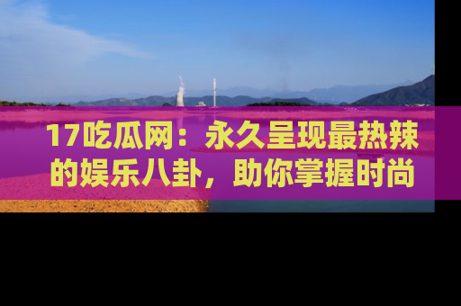 17吃瓜网：永久呈现最热辣的娱乐八卦，助你掌握时尚趋势