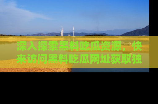 深入探索黑料吃瓜资源，快来访问黑料吃瓜网址获取独家内容！