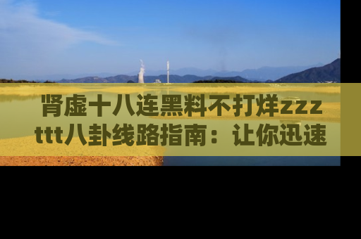肾虚十八连黑料不打烊zzzttt八卦线路指南：让你迅速掌握热点事件脉络