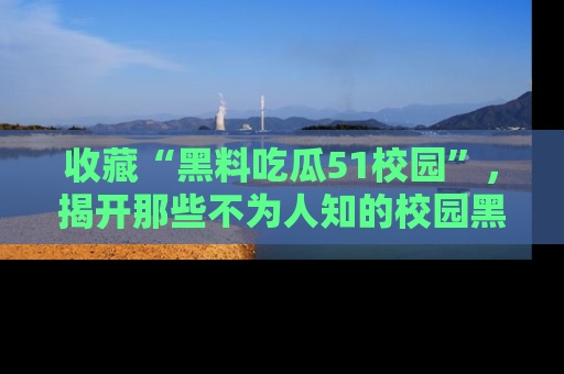 收藏“黑料吃瓜51校园”，揭开那些不为人知的校园黑幕！