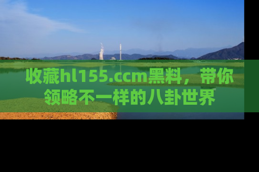 收藏hl155.ccm黑料，带你领略不一样的八卦世界