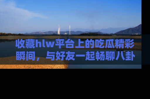 收藏hlw平台上的吃瓜精彩瞬间，与好友一起畅聊八卦趣闻！