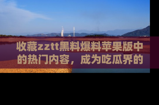 收藏zztt黑料爆料苹果版中的热门内容，成为吃瓜界的资深玩家！